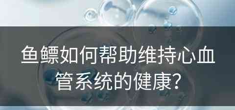 鱼鳔如何帮助维持心血管系统的健康？